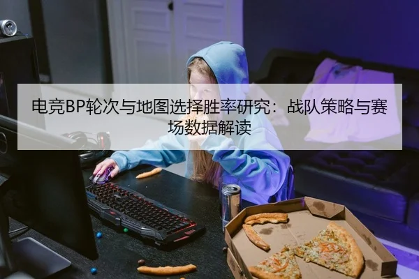 电竞BP轮次与地图选择胜率研究：战队策略与赛场数据解读
